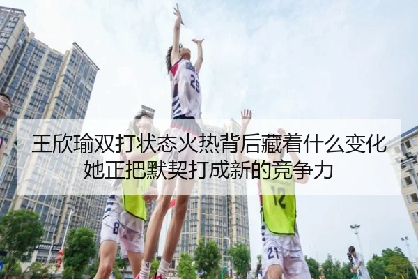 王欣瑜双打状态火热背后藏着什么变化她正把默契打成新的竞争力
