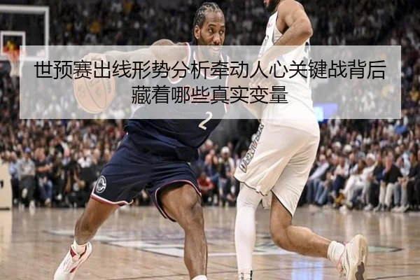 世预赛出线形势分析牵动人心关键战背后藏着哪些真实变量